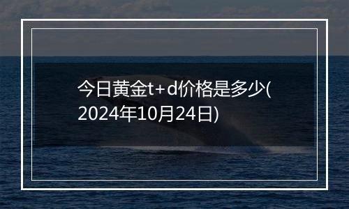 今日黄金t+d价格是多少(2024年10月24日)