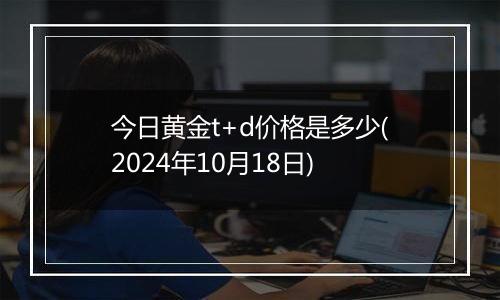 今日黄金t+d价格是多少(2024年10月18日)