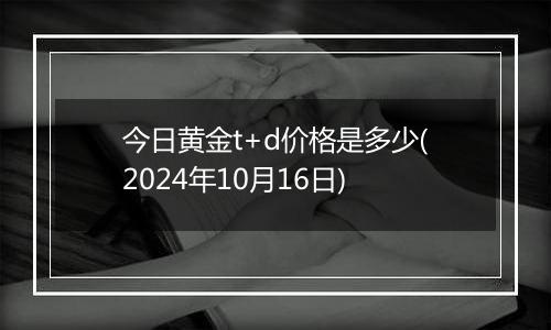 今日黄金t+d价格是多少(2024年10月16日)