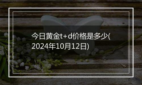 今日黄金t+d价格是多少(2024年10月12日)