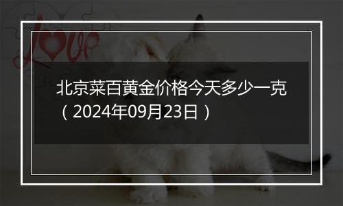 北京菜百黄金价格今天多少一克（2024年09月23日）