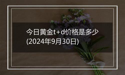 今日黄金t+d价格是多少(2024年9月30日)