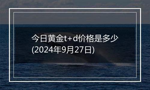 今日黄金t+d价格是多少(2024年9月27日)