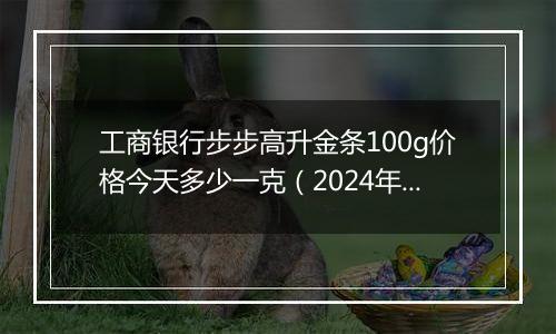 工商银行步步高升金条100g价格今天多少一克（2024年11月06日）