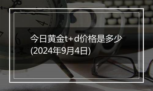 今日黄金t+d价格是多少(2024年9月4日)