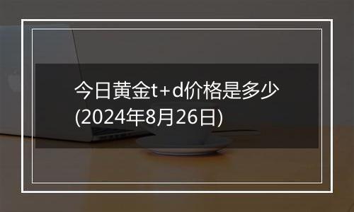 今日黄金t+d价格是多少(2024年8月26日)