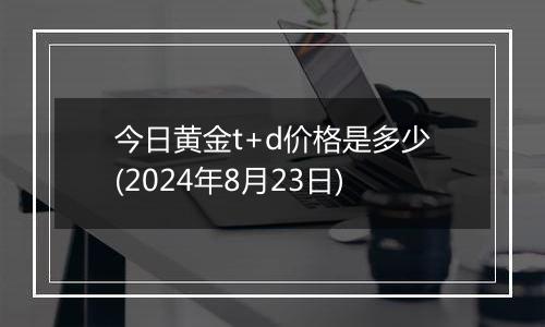 今日黄金t+d价格是多少(2024年8月23日)