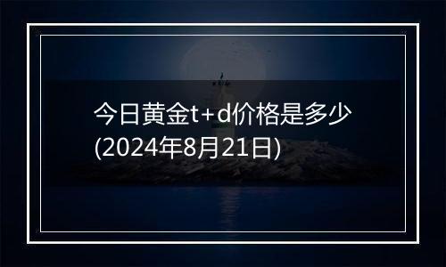 今日黄金t+d价格是多少(2024年8月21日)