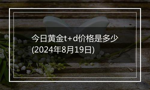 今日黄金t+d价格是多少(2024年8月19日)