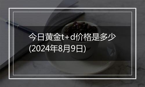 今日黄金t+d价格是多少(2024年8月9日)