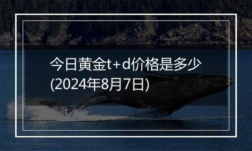 今日黄金t+d价格是多少(2024年8月7日)