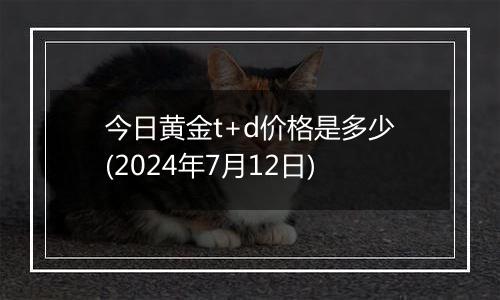 今日黄金t+d价格是多少(2024年7月12日)