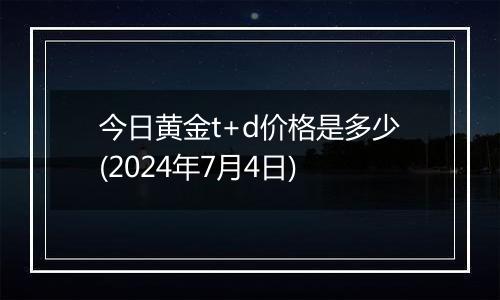 今日黄金t+d价格是多少(2024年7月4日)