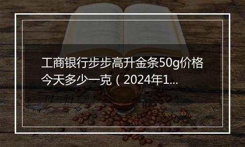 工商银行步步高升金条50g价格今天多少一克（2024年11月04日）