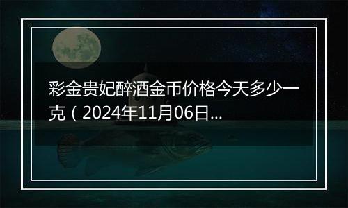 彩金贵妃醉酒金币价格今天多少一克（2024年11月06日）