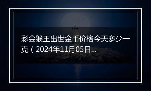 彩金猴王出世金币价格今天多少一克（2024年11月05日）