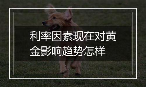 利率因素现在对黄金影响趋势怎样