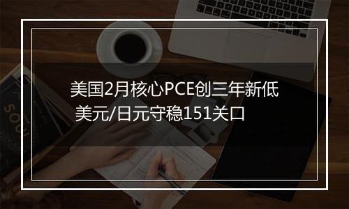 美国2月核心PCE创三年新低 美元/日元守稳151关口