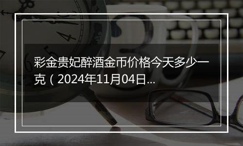 彩金贵妃醉酒金币价格今天多少一克（2024年11月04日）