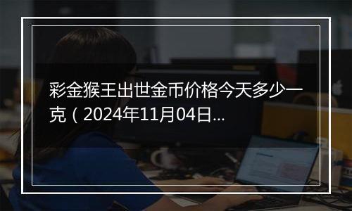 彩金猴王出世金币价格今天多少一克（2024年11月04日）