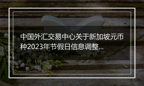 中国外汇交易中心关于新加坡元币种2023年节假日信息调整的通知