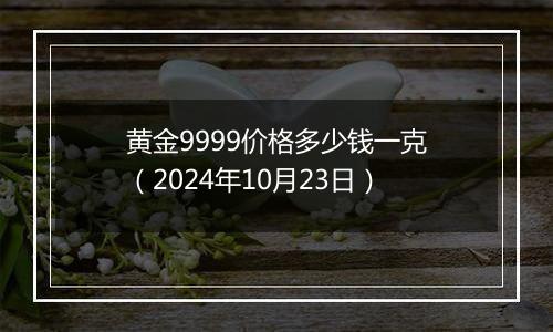 黄金9999价格多少钱一克（2024年10月23日）