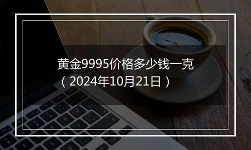 黄金9995价格多少钱一克（2024年10月21日）