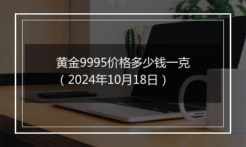 黄金9995价格多少钱一克（2024年10月18日）