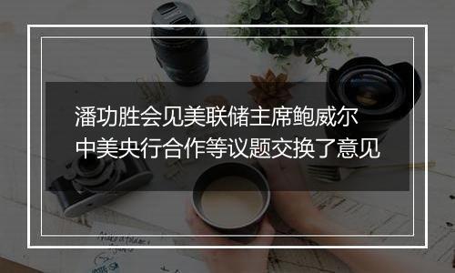 潘功胜会见美联储主席鲍威尔 中美央行合作等议题交换了意见