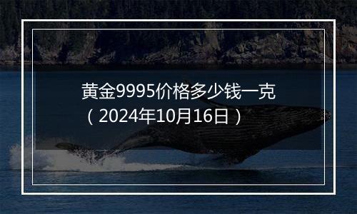 黄金9995价格多少钱一克（2024年10月16日）