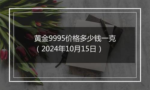 黄金9995价格多少钱一克（2024年10月15日）