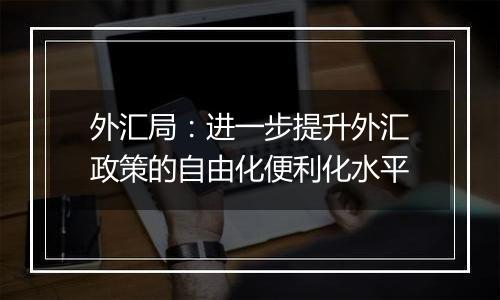 外汇局：进一步提升外汇政策的自由化便利化水平