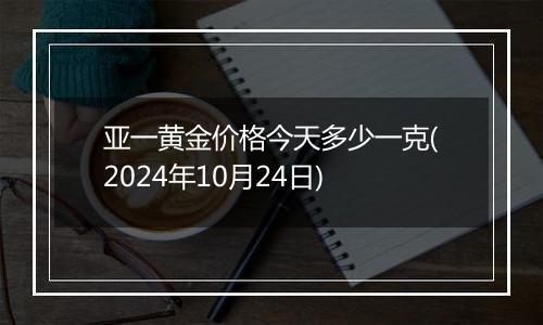 亚一黄金价格今天多少一克(2024年10月24日)