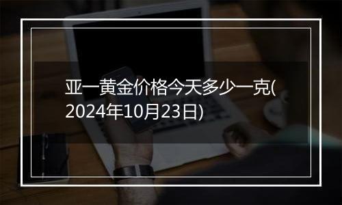 亚一黄金价格今天多少一克(2024年10月23日)