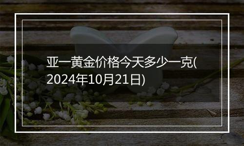 亚一黄金价格今天多少一克(2024年10月21日)