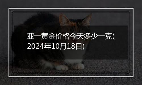 亚一黄金价格今天多少一克(2024年10月18日)