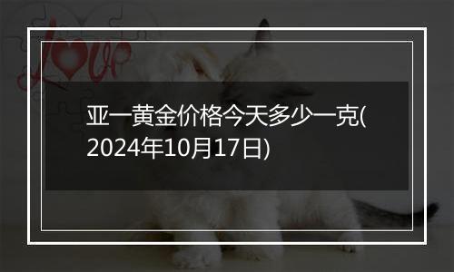 亚一黄金价格今天多少一克(2024年10月17日)