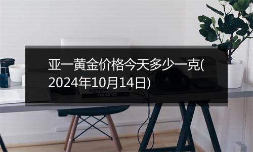 亚一黄金价格今天多少一克(2024年10月14日)