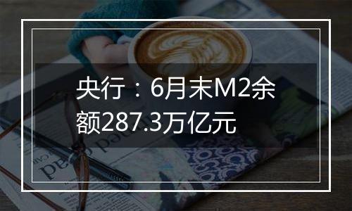 央行：6月末M2余额287.3万亿元