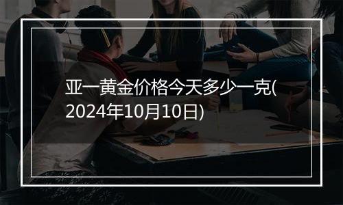 亚一黄金价格今天多少一克(2024年10月10日)