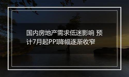 国内房地产需求低迷影响 预计7月起PPI降幅逐渐收窄