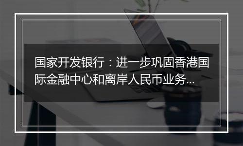 国家开发银行：进一步巩固香港国际金融中心和离岸人民币业务枢纽的地位