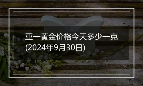 亚一黄金价格今天多少一克(2024年9月30日)