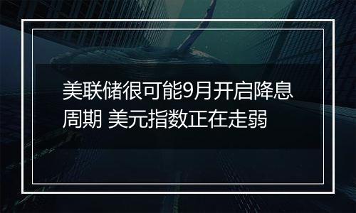 美联储很可能9月开启降息周期 美元指数正在走弱