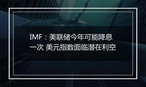 IMF：美联储今年可能降息一次 美元指数面临潜在利空