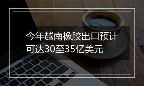 今年越南橡胶出口预计可达30至35亿美元