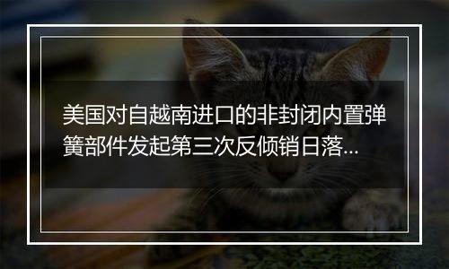 美国对自越南进口的非封闭内置弹簧部件发起第三次反倾销日落复审调查