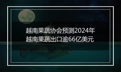 越南果蔬协会预测2024年越南果蔬出口逾66亿美元