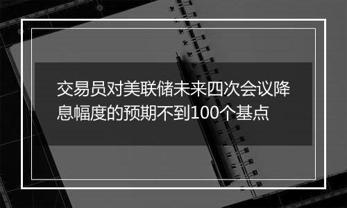 交易员对美联储未来四次会议降息幅度的预期不到100个基点