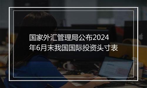 国家外汇管理局公布2024年6月末我国国际投资头寸表